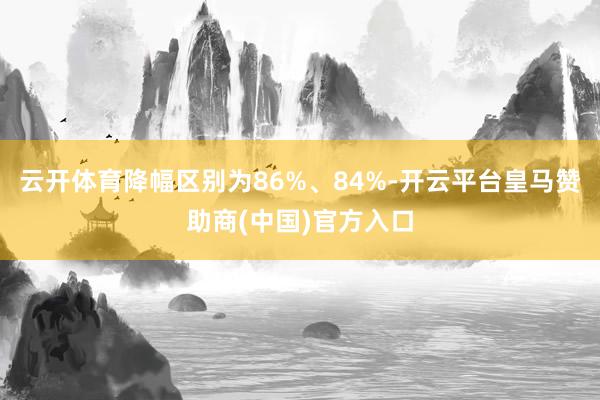 云开体育降幅区别为86%、84%-开云平台皇马赞助商(中国)官方入口
