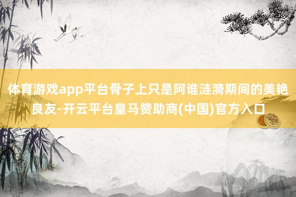体育游戏app平台骨子上只是阿谁涟漪期间的美艳良友-开云平台皇马赞助商(中国)官方入口