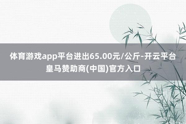 体育游戏app平台进出65.00元/公斤-开云平台皇马赞助商(中国)官方入口