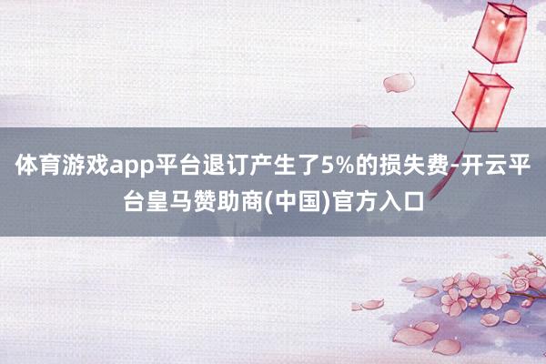 体育游戏app平台退订产生了5%的损失费-开云平台皇马赞助商(中国)官方入口