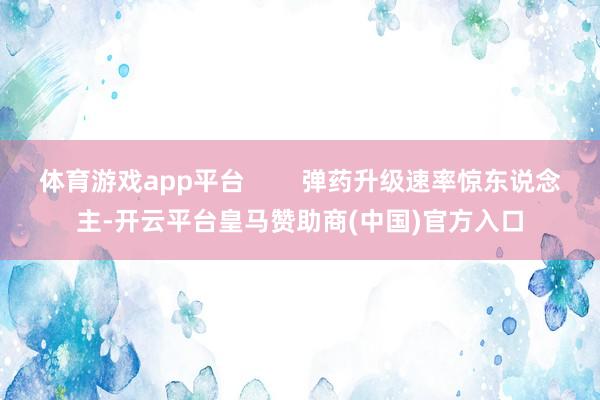 体育游戏app平台        弹药升级速率惊东说念主-开云平台皇马赞助商(中国)官方入口