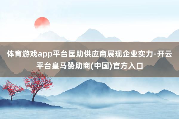 体育游戏app平台匡助供应商展现企业实力-开云平台皇马赞助商(中国)官方入口