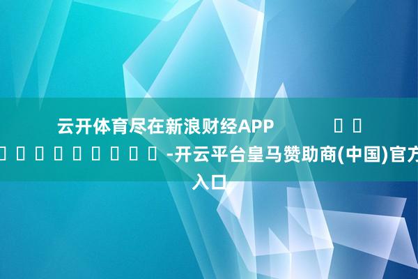 云开体育尽在新浪财经APP            													-开云平台皇马赞助商(中国)官方入口