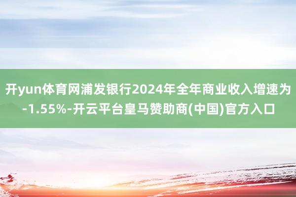 开yun体育网浦发银行2024年全年商业收入增速为-1.55%-开云平台皇马赞助商(中国)官方入口