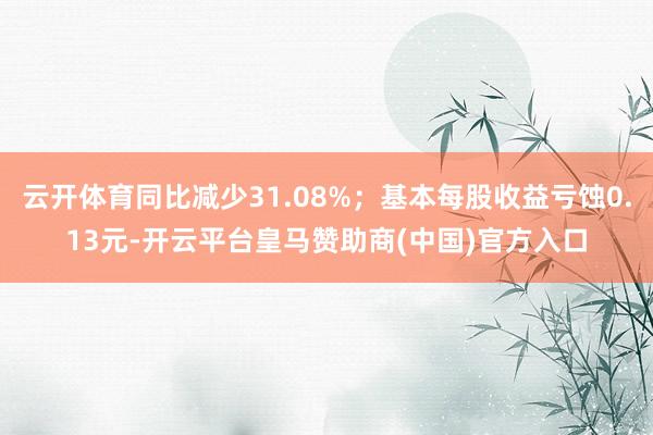 云开体育同比减少31.08%；基本每股收益亏蚀0.13元-开云平台皇马赞助商(中国)官方入口