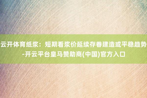 云开体育纸浆：短期看浆价延续存眷建造或平稳趋势-开云平台皇马赞助商(中国)官方入口