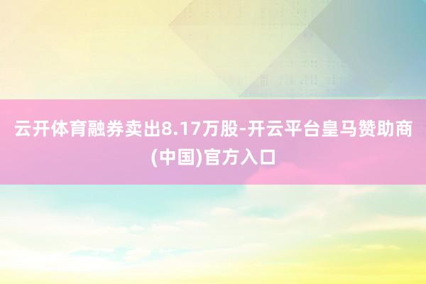 云开体育融券卖出8.17万股-开云平台皇马赞助商(中国)官方入口