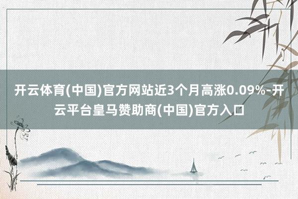 开云体育(中国)官方网站近3个月高涨0.09%-开云平台皇马赞助商(中国)官方入口