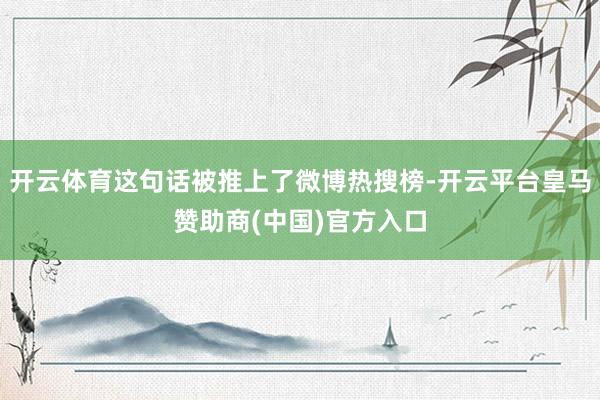 开云体育这句话被推上了微博热搜榜-开云平台皇马赞助商(中国)官方入口