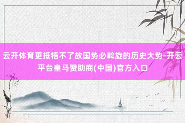 云开体育更抵牾不了故国势必斡旋的历史大势-开云平台皇马赞助商(中国)官方入口