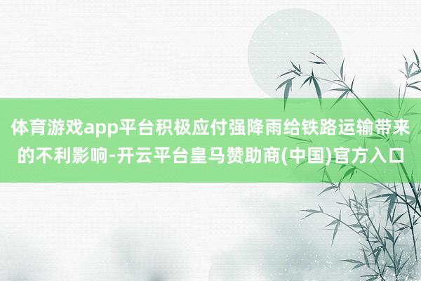 体育游戏app平台积极应付强降雨给铁路运输带来的不利影响-开云平台皇马赞助商(中国)官方入口