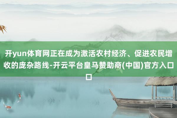 开yun体育网正在成为激活农村经济、促进农民增收的庞杂路线-开云平台皇马赞助商(中国)官方入口