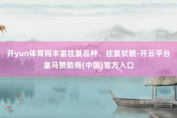 开yun体育网丰富往复品种、往复状貌-开云平台皇马赞助商(中国)官方入口