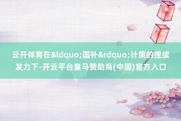 云开体育在&ldquo;国补&rdquo;计策的捏续发力下-开云平台皇马赞助商(中国)官方入口