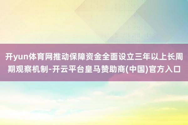 开yun体育网推动保障资金全面设立三年以上长周期观察机制-开云平台皇马赞助商(中国)官方入口