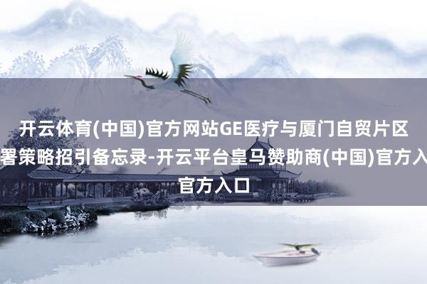 开云体育(中国)官方网站GE医疗与厦门自贸片区签署策略招引备忘录-开云平台皇马赞助商(中国)官方入口