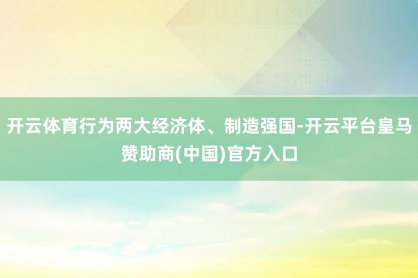开云体育行为两大经济体、制造强国-开云平台皇马赞助商(中国)官方入口