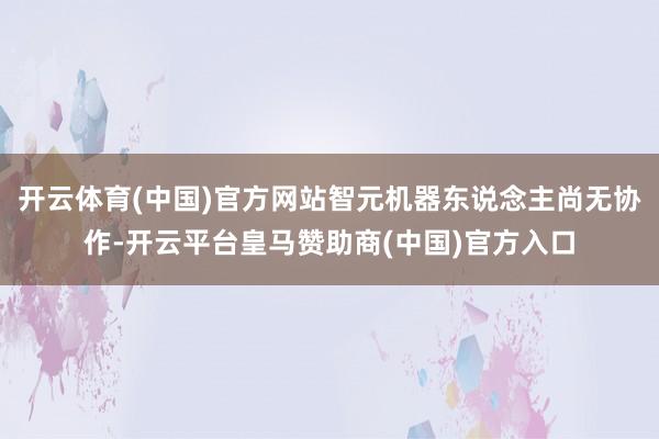 开云体育(中国)官方网站智元机器东说念主尚无协作-开云平台皇马赞助商(中国)官方入口